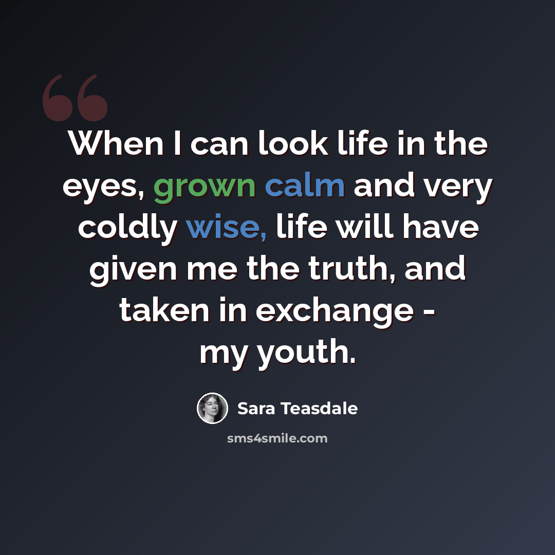 “When I can look life in the eyes, grown calm and very coldly wise, life will have given me the truth, and taken in exchange - my youth.” quote by Sara Teasdale
