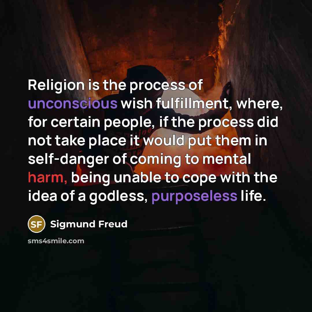 “Religion is the process of unconscious wish fulfillment, where, for certain people, if the process did not take place it would put them in self-danger of coming to mental harm, being unable to cope with the idea of a godless, purposeless life.” quote by Sigmund Freud