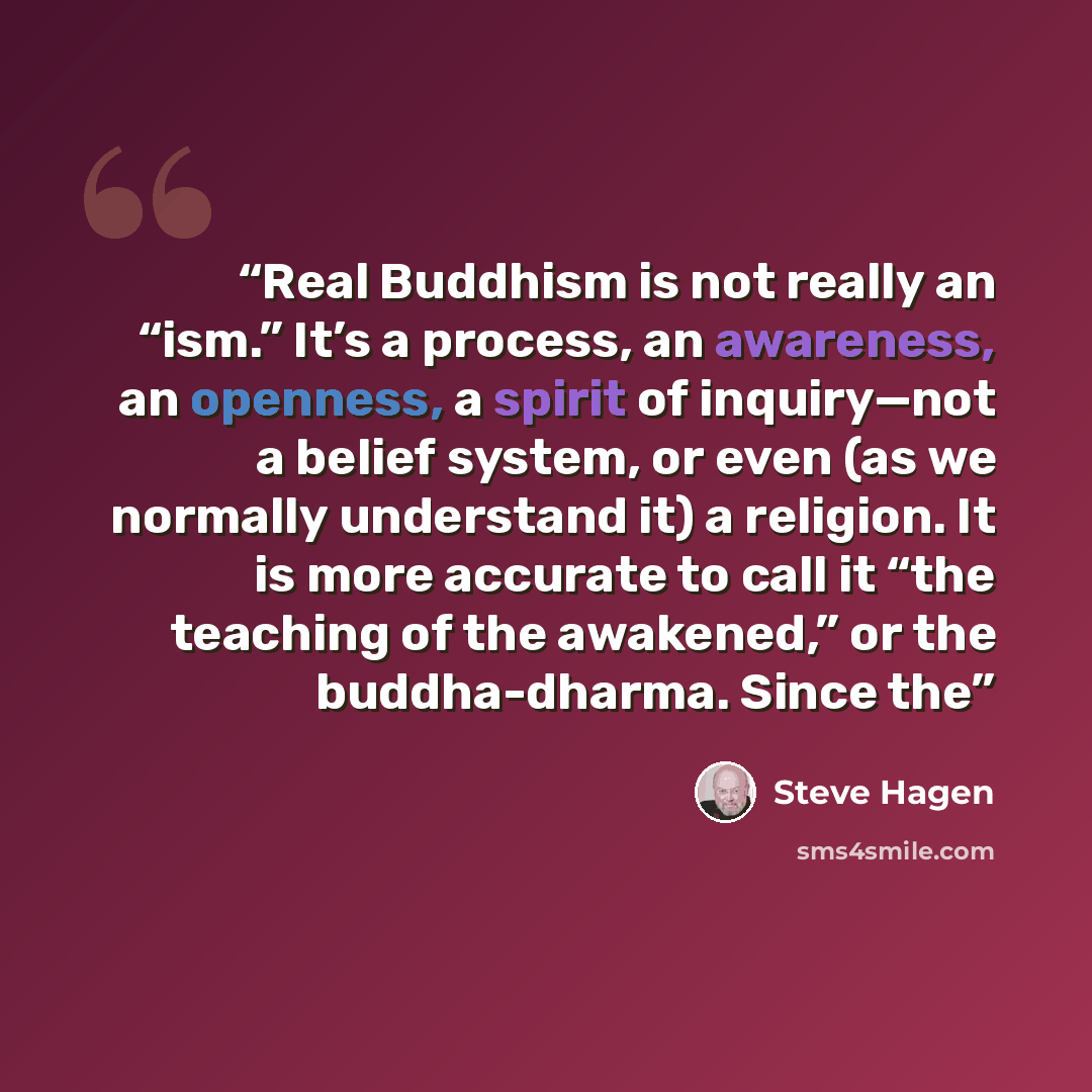 “Real Buddhism is not really an “ism.” It’s a process, an awareness, an openness, a spirit of inquiry—not a belief system, or even (as we normally understand it) a religion. It is more accurate to call it “the teaching of the awakened,” or the buddha-dharma. Since the” quote by Steve Hagen