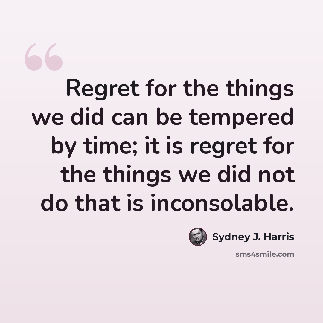 “Regret for the things we did can be tempered by time; it is regret for the things we did not do that is inconsolable.” quote by Sydney J. Harris