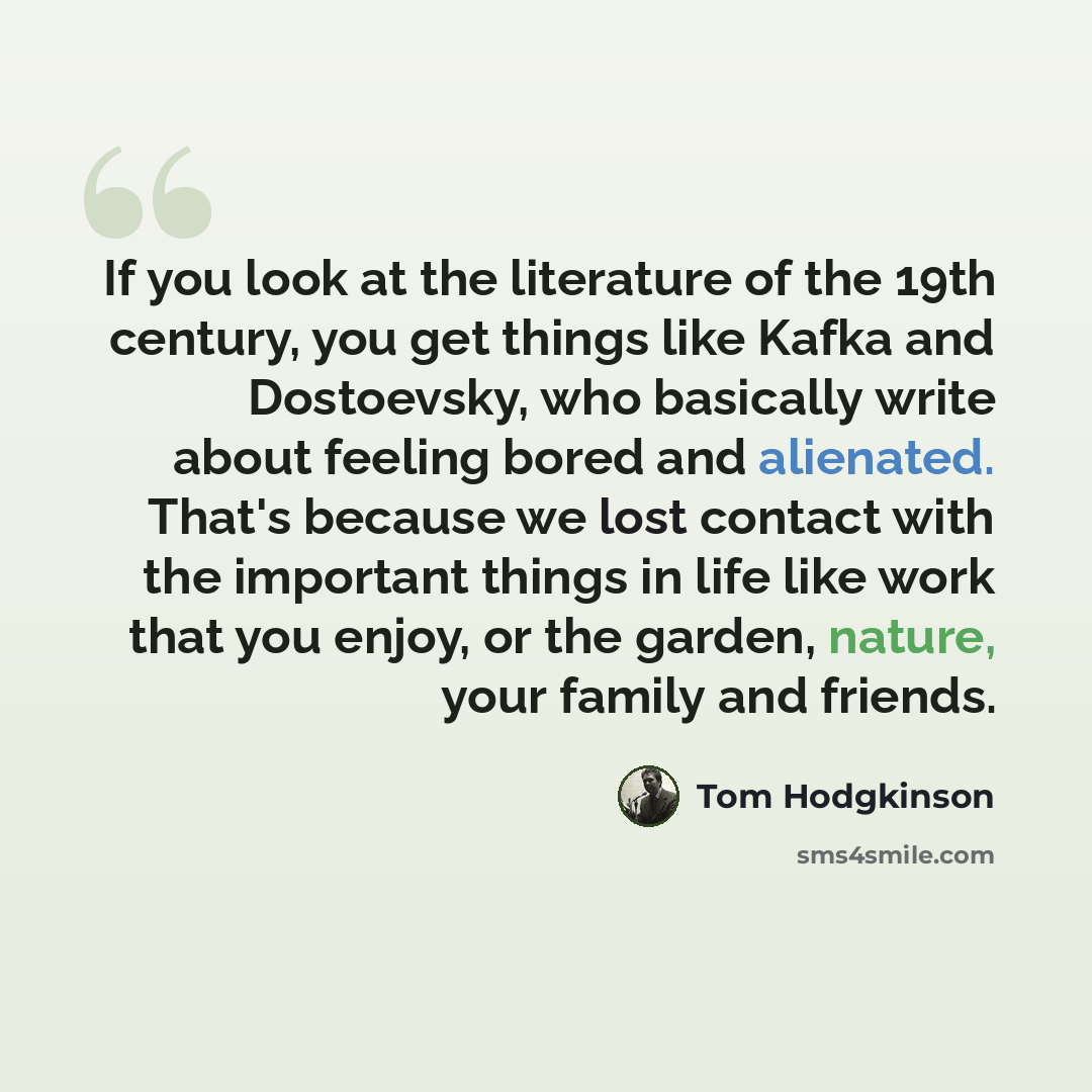 “If you look at the literature of the 19th century, you get things like Kafka and Dostoevsky, who basically write about feeling bored and alienated. That's because we lost contact with the important things in life like work that you enjoy, or the garden, nature, your family and friends.” quote by Tom Hodgkinson