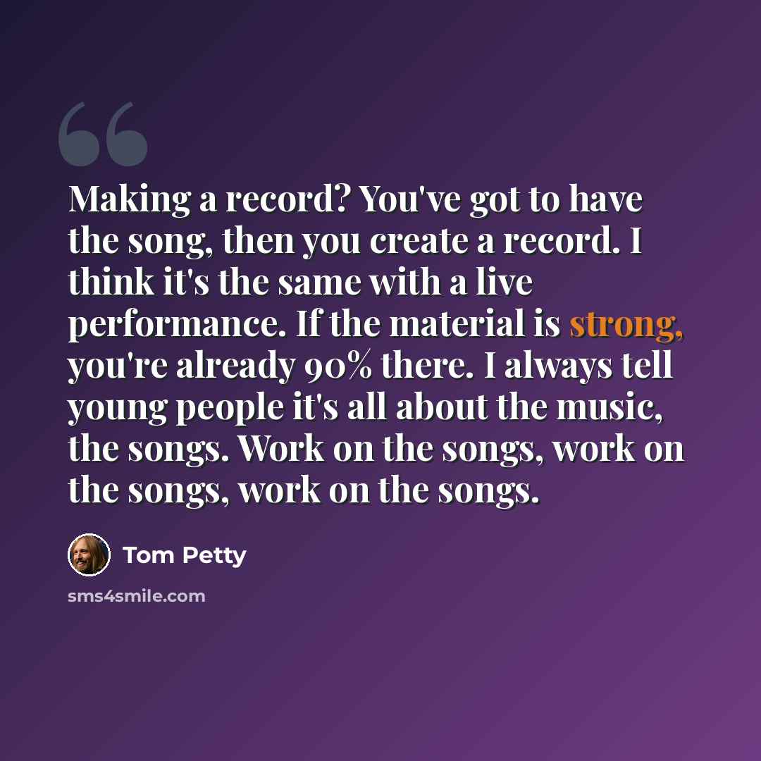 “Making a record? You've got to have the song, then you create a record. I think it's the same with a live performance. If the material is strong, you're already 90% there. I always tell young people it's all about the music, the songs. Work on the songs, work on the songs, work on the songs.” quote by Tom Petty