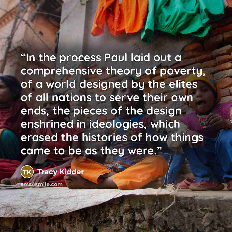 “In the process Paul laid out a comprehensive theory of poverty, of a world designed by the elites of all nations to serve their own ends, the pieces of the design enshrined in ideologies, which erased the histories of how things came to be as they were.” quote by Tracy Kidder
