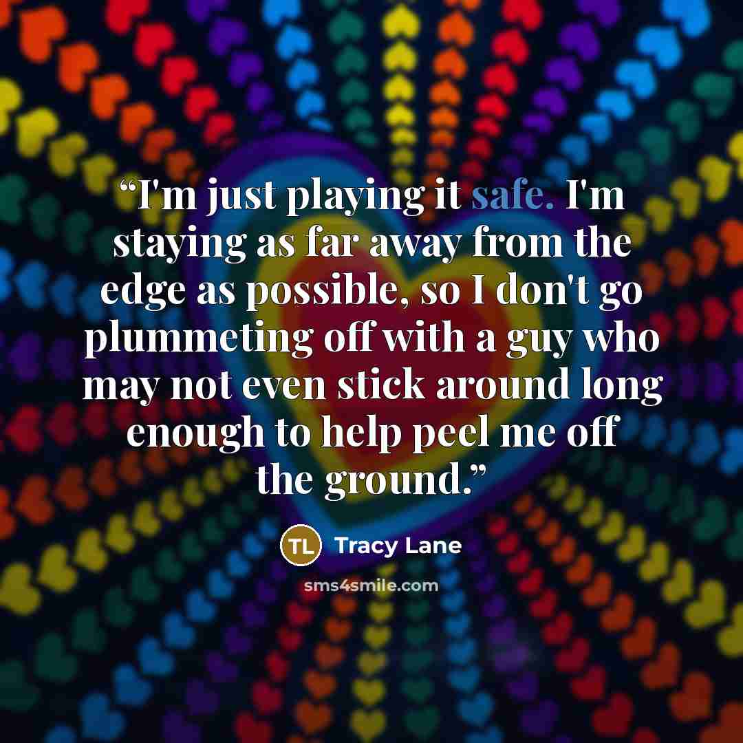 “I'm just playing it safe. I'm staying as far away from the edge as possible, so I don't go plummeting off with a guy who may not even stick around long enough to help peel me off the ground.” quote by Tracy Lane