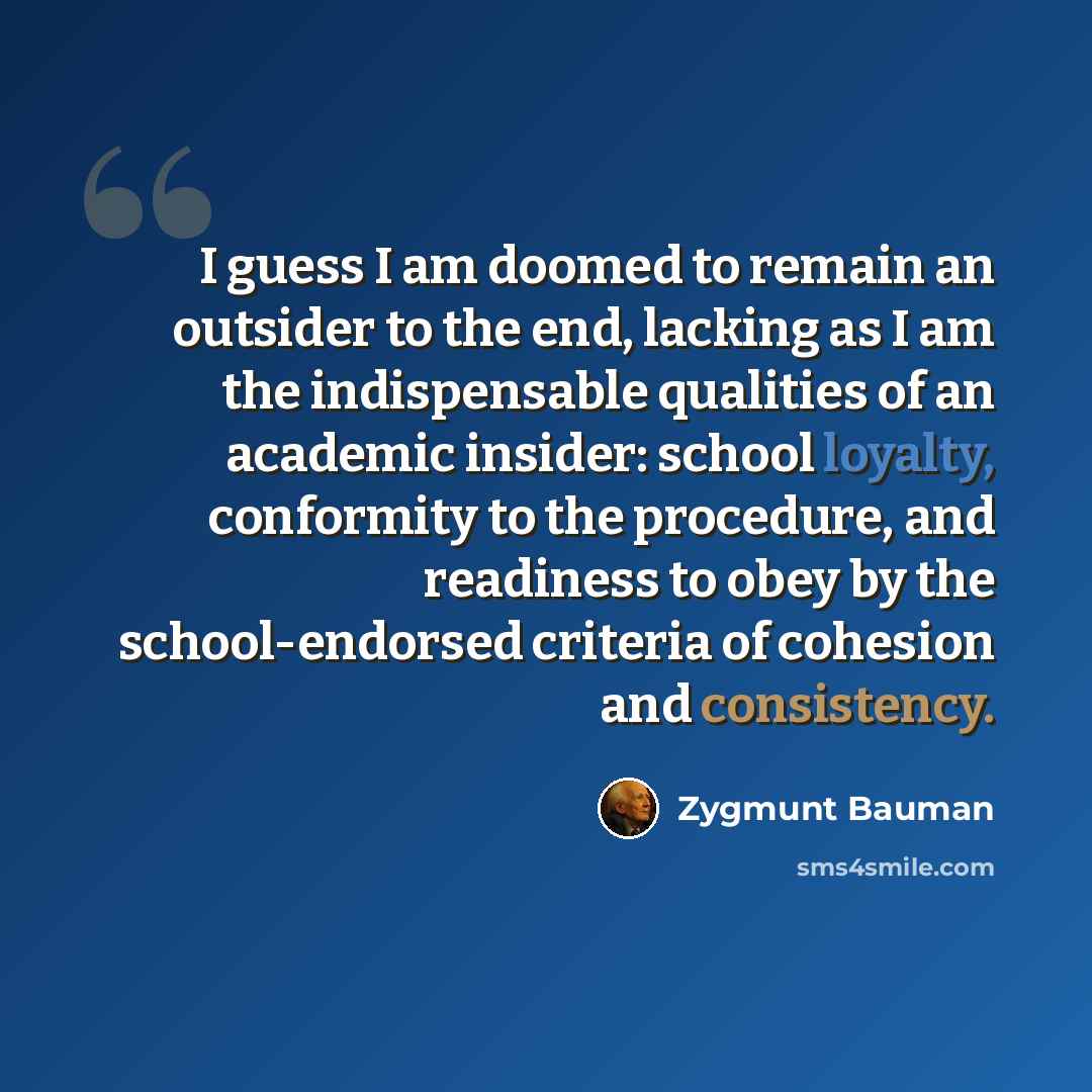 “I guess I am doomed to remain an outsider to the end, lacking as I am the indispensable qualities of an academic insider: school loyalty, conformity to the procedure, and readiness to obey by the school-endorsed criteria of cohesion and consistency.” quote by Zygmunt Bauman