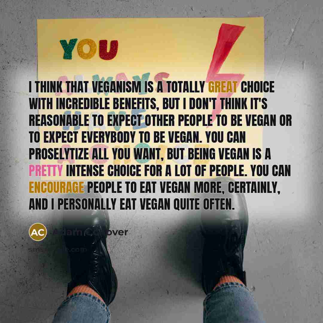 “I think that veganism is a totally great choice with incredible benefits, but I don't think it's reasonable to expect other people to be vegan or to expect everybody to be vegan. You can proselytize all you want, but being vegan is a pretty intense choice for a lot of people. You can encourage…” quote by Adam Conover