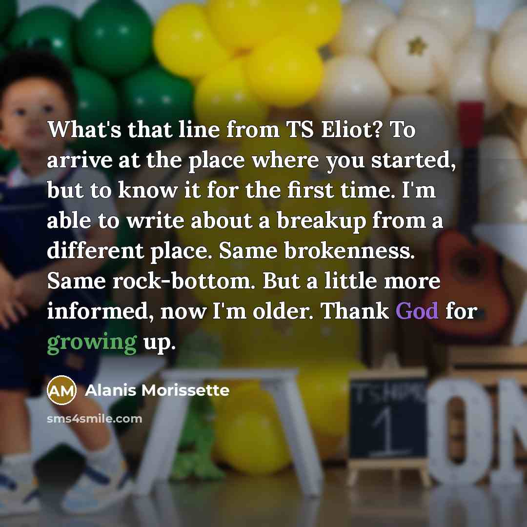 “What's that line from TS Eliot? To arrive at the place where you started, but to know it for the first time. I'm able to write about a breakup from a different place. Same brokenness. Same rock-bottom. But a little more informed, now I'm older. Thank God for growing up.” quote by Alanis Morissette