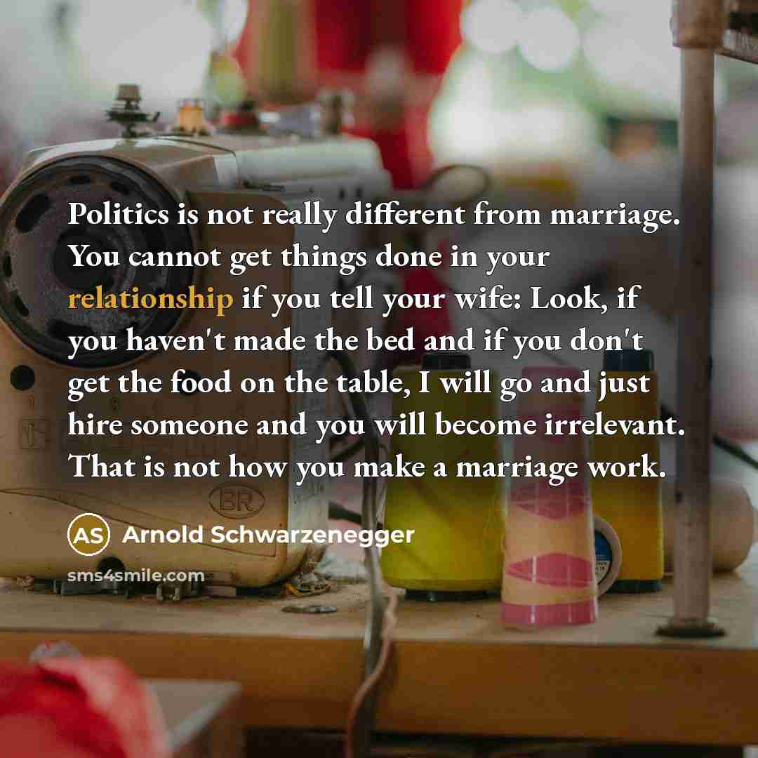 “Politics is not really different from marriage. You cannot get things done in your relationship if you tell your wife: Look, if you haven't made the bed and if you don't get the food on the table, I will go and just hire someone and you will become irrelevant. That is not how you make a marriage…” quote by Arnold Schwarzenegger