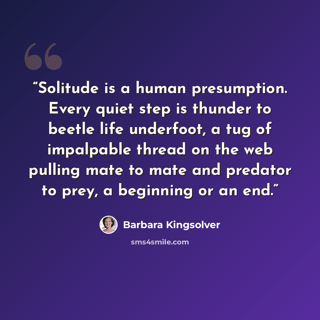 “Solitude is a human presumption. Every quiet step is thunder to beetle life underfoot, a tug of impalpable thread on the web pulling mate to mate and predator to prey, a beginning or an end.” quote by Barbara Kingsolver