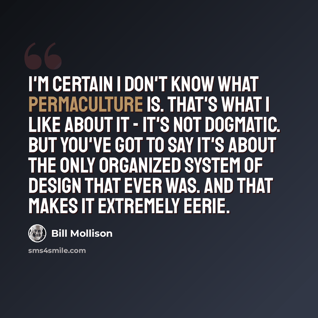 “I'm certain I don't know what permaculture is. That's what I like about it - it's not dogmatic. But you've got to say it's about the only organized system of design that ever was. And that makes it extremely eerie.” quote by Bill Mollison