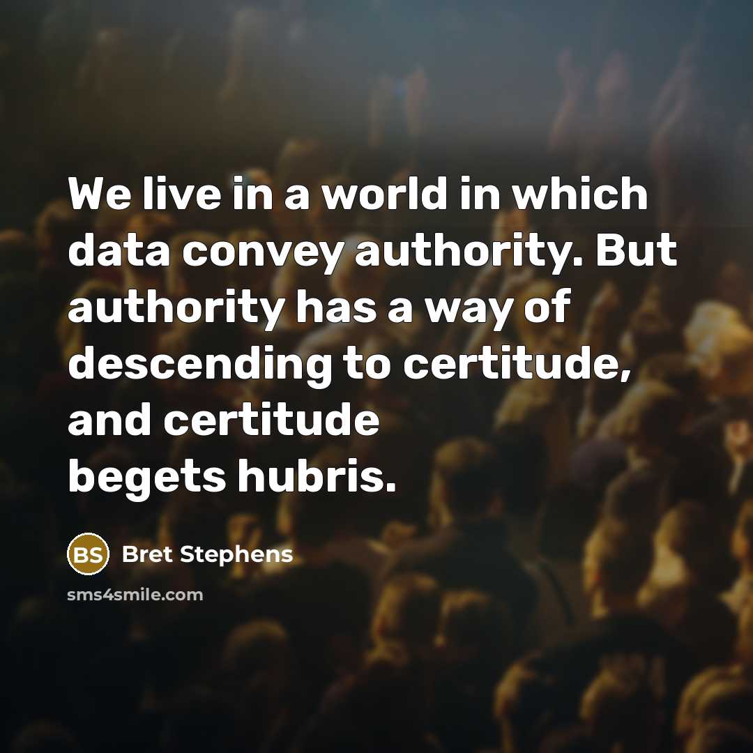 “We live in a world in which data convey authority. But authority has a way of descending to certitude, and certitude begets hubris.” quote by Bret Stephens