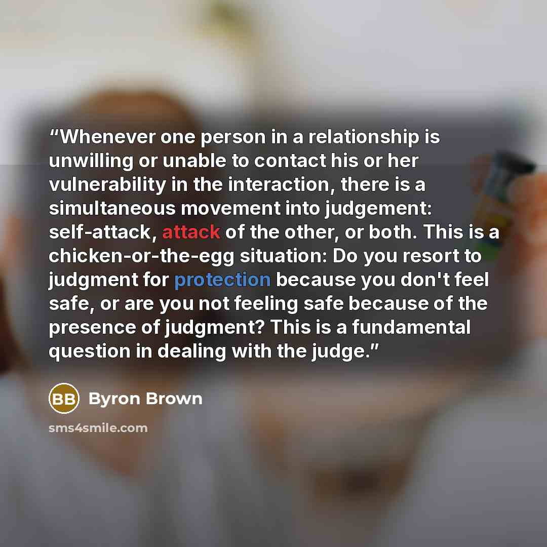 “Whenever one person in a relationship is unwilling or unable to contact his or her vulnerability in the interaction, there is a simultaneous movement into judgement: self-attack, attack of the other, or both. This is a chicken-or-the-egg situation: Do you resort to judgment for protection because…” quote by Byron Brown