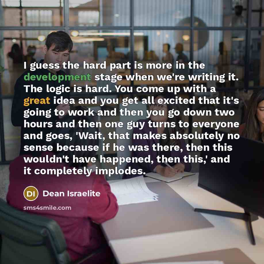 “I guess the hard part is more in the development stage when we're writing it. The logic is hard. You come up with a great idea and you get all excited that it's going to work and then you go down two hours and then one guy turns to everyone and goes, 'Wait, that makes absolutely no sense because…” quote by Dean Israelite