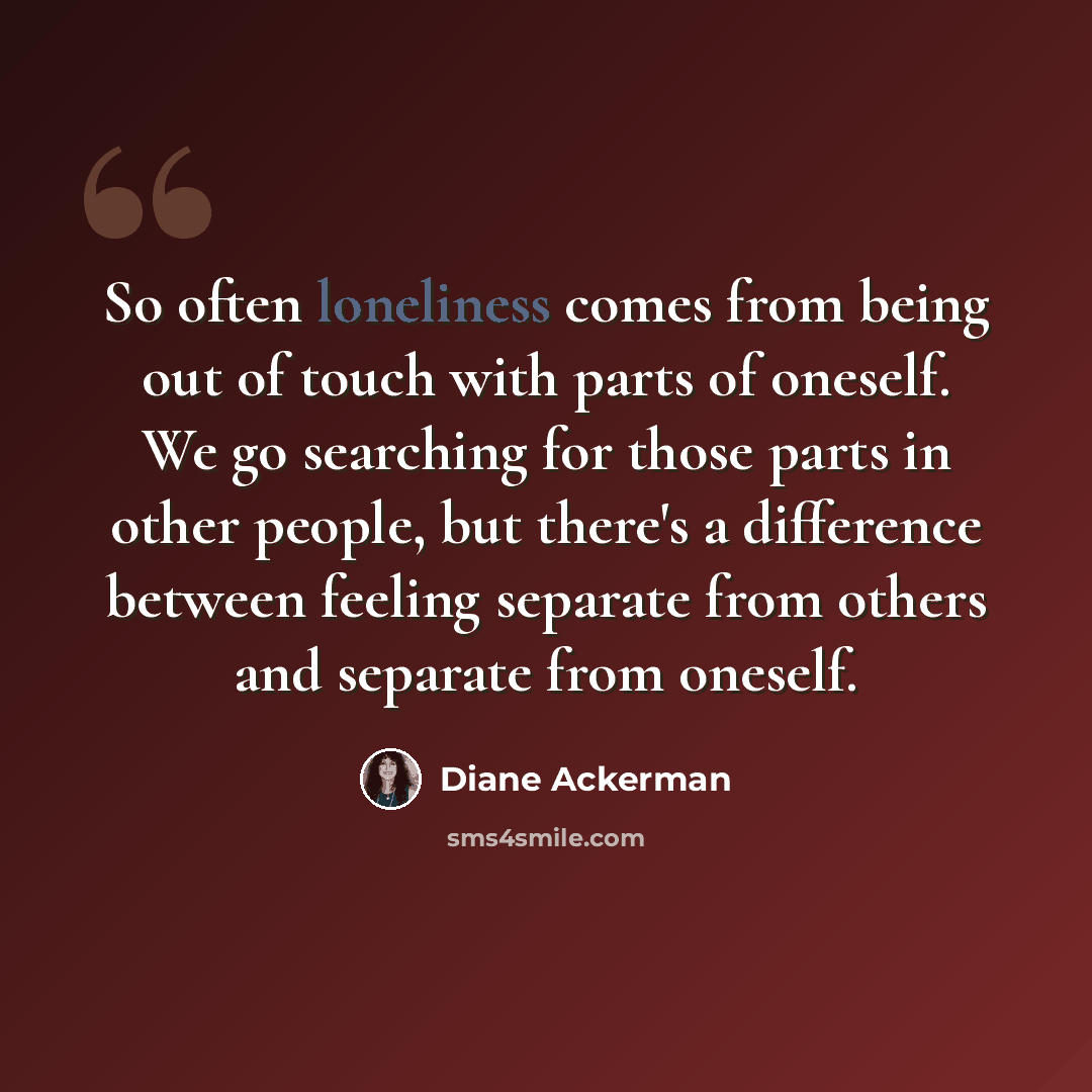 “So often loneliness comes from being out of touch with parts of oneself. We go searching for those parts in other people, but there's a difference between feeling separate from others and separate from oneself.” quote by Diane Ackerman