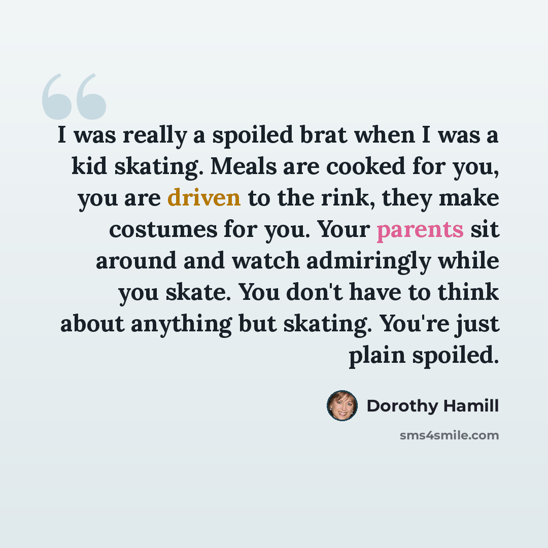 “I was really a spoiled brat when I was a kid skating. Meals are cooked for you, you are driven to the rink, they make costumes for you. Your parents sit around and watch admiringly while you skate. You don't have to think about anything but skating. You're just plain spoiled.” quote by Dorothy Hamill