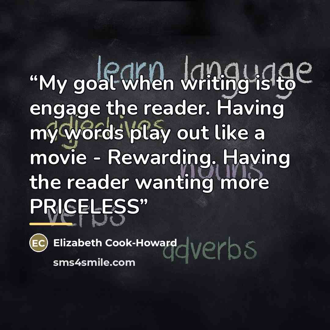 “My goal when writing is to engage the reader. Having my words play out like a movie - Rewarding. Having the reader wanting more PRICELESS” quote by Elizabeth Cook-Howard