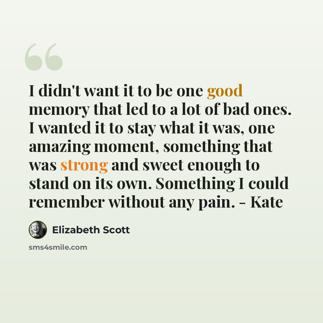 “I didn't want it to be one good memory that led to a lot of bad ones. I wanted it to stay what it was, one amazing moment, something that was strong and sweet enough to stand on its own. Something I could remember without any pain. - Kate” quote by Elizabeth Scott