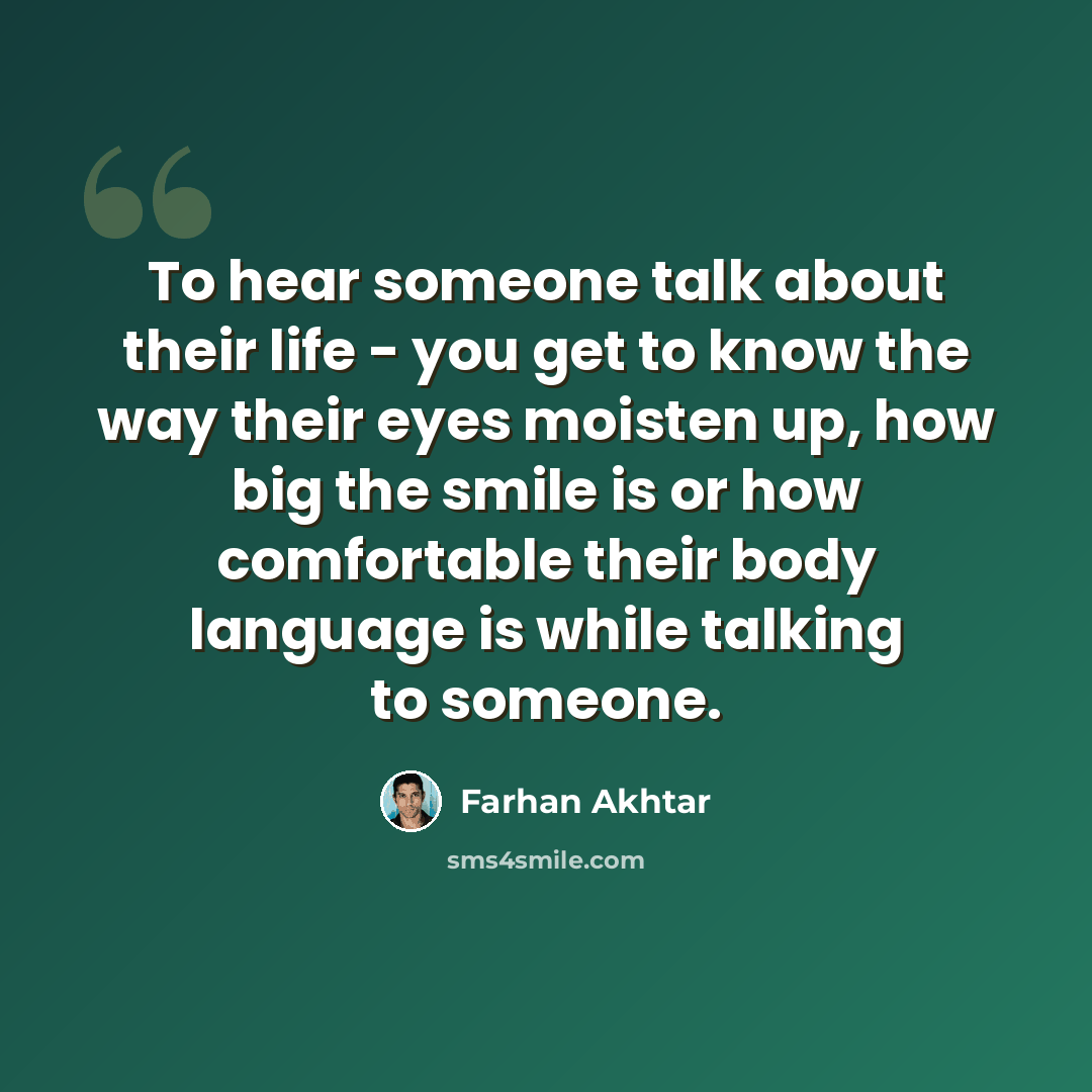 “To hear someone talk about their life - you get to know the way their eyes moisten up, how big the smile is or how comfortable their body language is while talking to someone.” quote by Farhan Akhtar