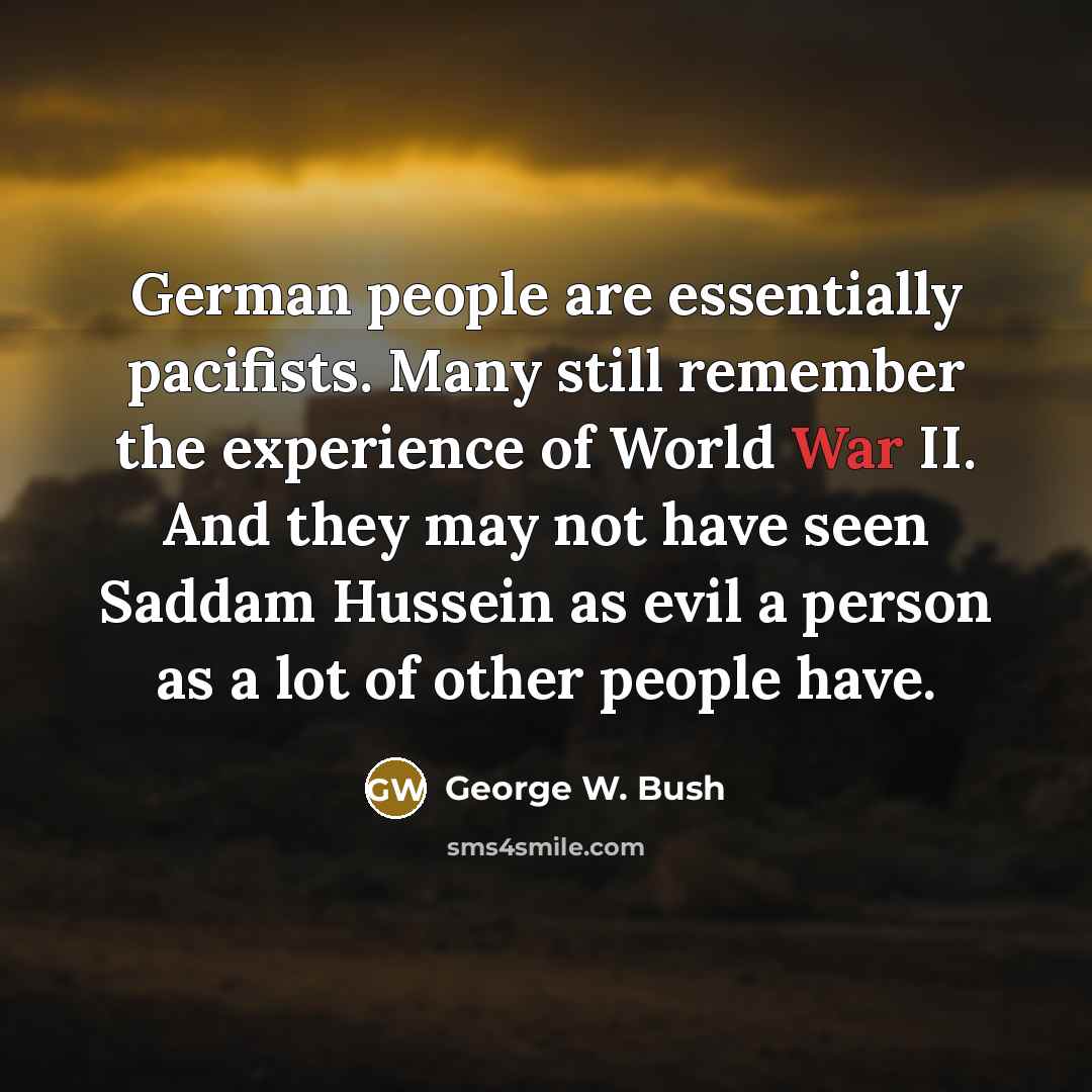 “German people are essentially pacifists. Many still remember the experience of World War II. And they may not have seen Saddam Hussein as evil a person as a lot of other people have.” quote by George W. Bush