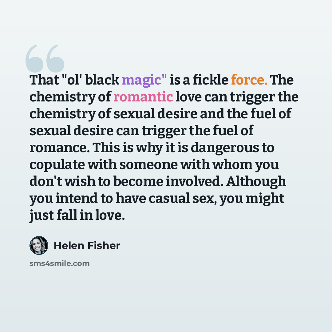 “That "ol' black magic" is a fickle force. The chemistry of romantic love can trigger the chemistry of sexual desire and the fuel of sexual desire can trigger the fuel of romance. This is why it is dangerous to copulate with someone with whom you don't wish to become involved. Although you intend…” quote by Helen Fisher