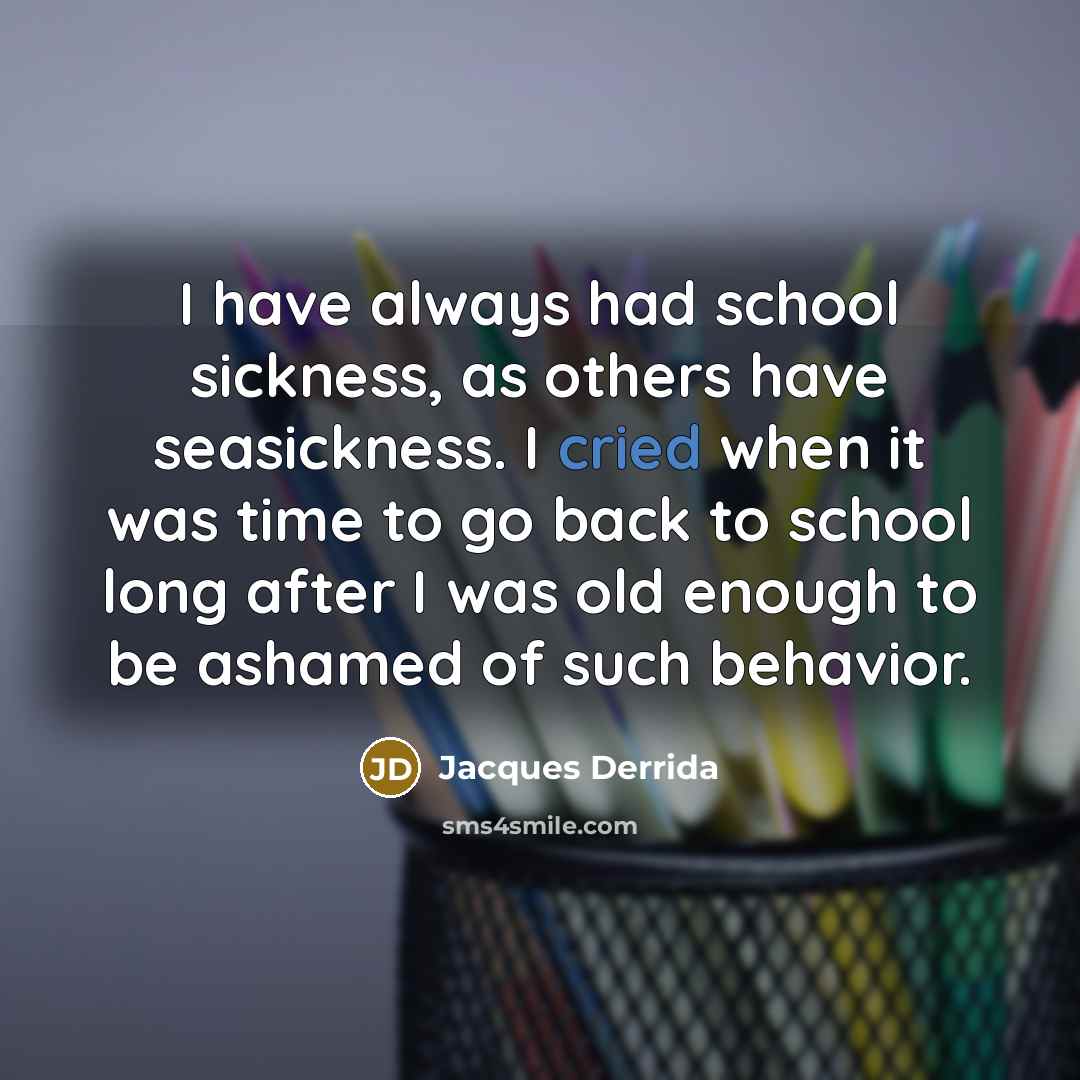 “I have always had school sickness, as others have seasickness. I cried when it was time to go back to school long after I was old enough to be ashamed of such behavior.” quote by Jacques Derrida