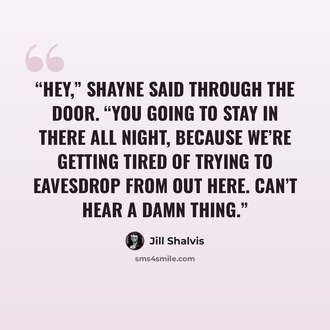 “Hey,” Shayne said through the door. “You going to stay in there all night, because we’re getting tired of trying to eavesdrop from out here. Can’t hear a damn thing.” quote by Jill Shalvis