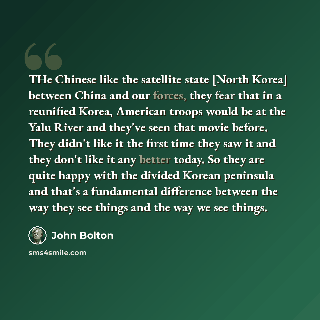 “THe Chinese like the satellite state [North Korea] between China and our forces, they fear that in a reunified Korea, American troops would be at the Yalu River and they've seen that movie before. They didn't like it the first time they saw it and they don't like it any better today. So they are…” quote by John Bolton