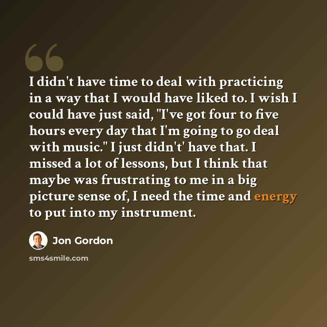 “I didn't have time to deal with practicing in a way that I would have liked to. I wish I could have just said, "I've got four to five hours every day that I'm going to go deal with music." I just didn't' have that. I missed a lot of lessons, but I think that maybe was frustrating to me in a big…” quote by Jon Gordon