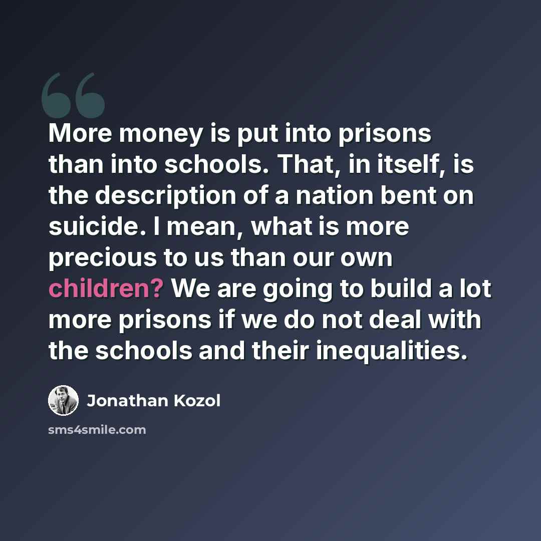 “More money is put into prisons than into schools. That, in itself, is the description of a nation bent on suicide. I mean, what is more precious to us than our own children? We are going to build a lot more prisons if we do not deal with the schools and their inequalities.” quote by Jonathan Kozol