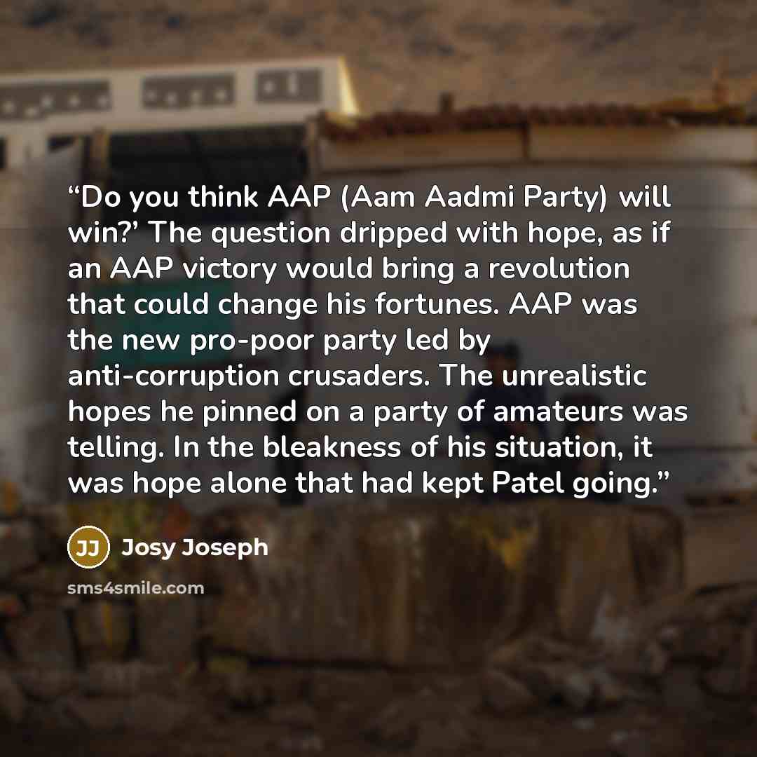 “Do you think AAP (Aam Aadmi Party) will win?’ The question dripped with hope, as if an AAP victory would bring a revolution that could change his fortunes. AAP was the new pro-poor party led by anti-corruption crusaders. The unrealistic hopes he pinned on a party of amateurs was telling. In the…” quote by Josy Joseph