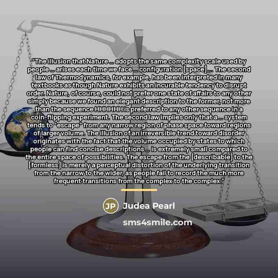 “The illusion that Nature … adopts the same complexity scale used by people … arises each time we face … configuration [space]…. The second law of Thermodynamics, for example, has been interpreted in many textbooks as though Nature exhibits an incurable tendency to disrupt order. Nature, of course…” quote by Judea Pearl