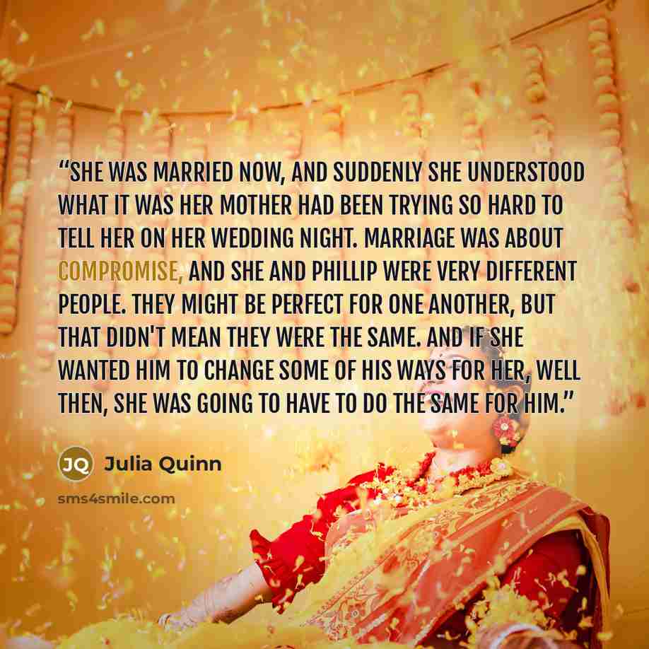 “She was married now, and suddenly she understood what it was her mother had been trying so hard to tell her on her wedding night. Marriage was about compromise, and she and Phillip were very different people. They might be perfect for one another, but that didn't mean they were the same. And if…” quote by Julia Quinn