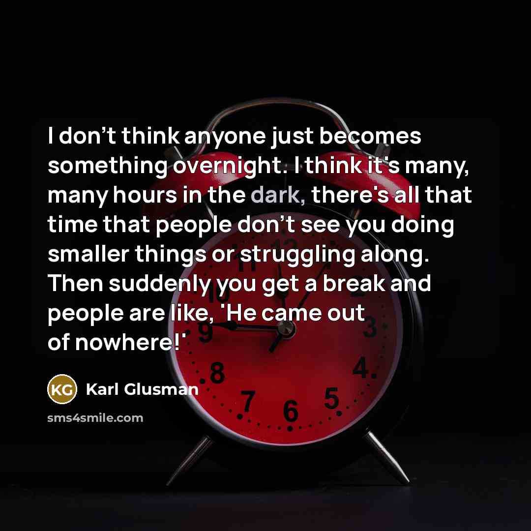 “I don't think anyone just becomes something overnight. I think it's many, many hours in the dark, there's all that time that people don't see you doing smaller things or struggling along. Then suddenly you get a break and people are like, 'He came out of nowhere!'” quote by Karl Glusman