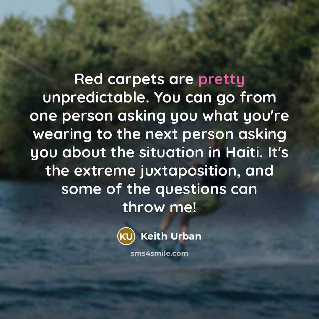 “Red carpets are pretty unpredictable. You can go from one person asking you what you're wearing to the next person asking you about the situation in Haiti. It's the extreme juxtaposition, and some of the questions can throw me!” quote by Keith Urban