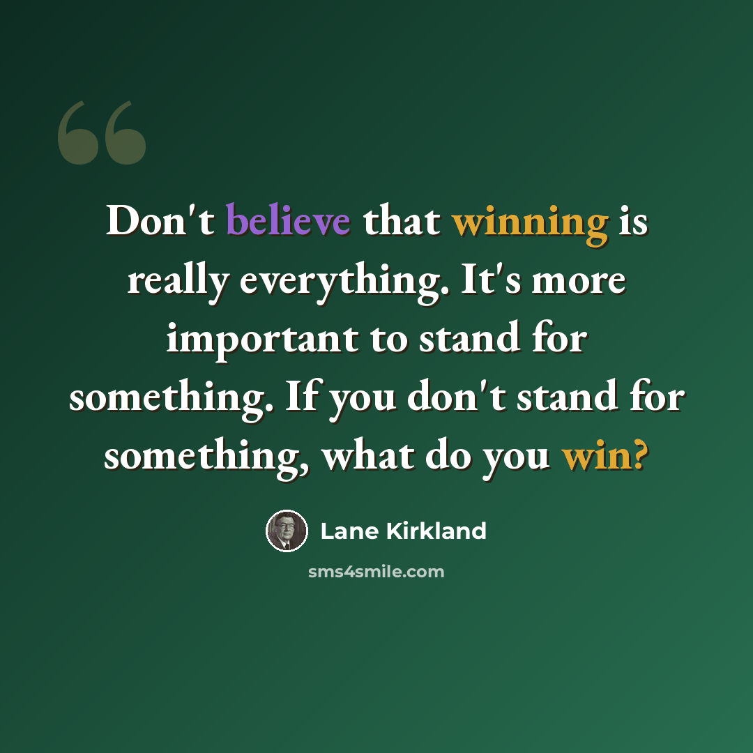 “Don't believe that winning is really everything. It's more important to stand for something. If you don't stand for something, what do you win?” quote by Lane Kirkland
