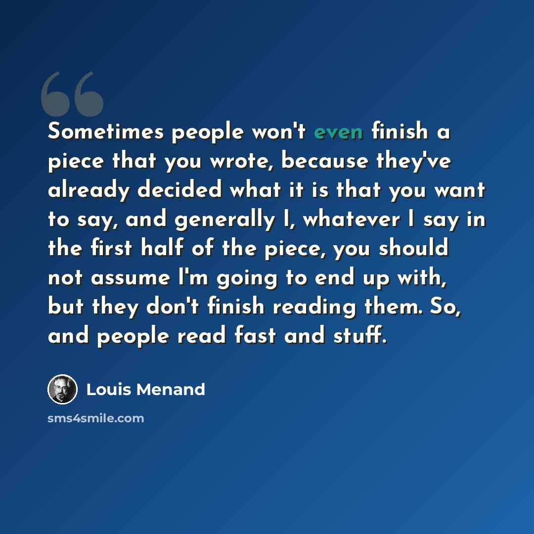 “Sometimes people won't even finish a piece that you wrote, because they've already decided what it is that you want to say, and generally I, whatever I say in the first half of the piece, you should not assume I'm going to end up with, but they don't finish reading them. So, and people read fast…” quote by Louis Menand