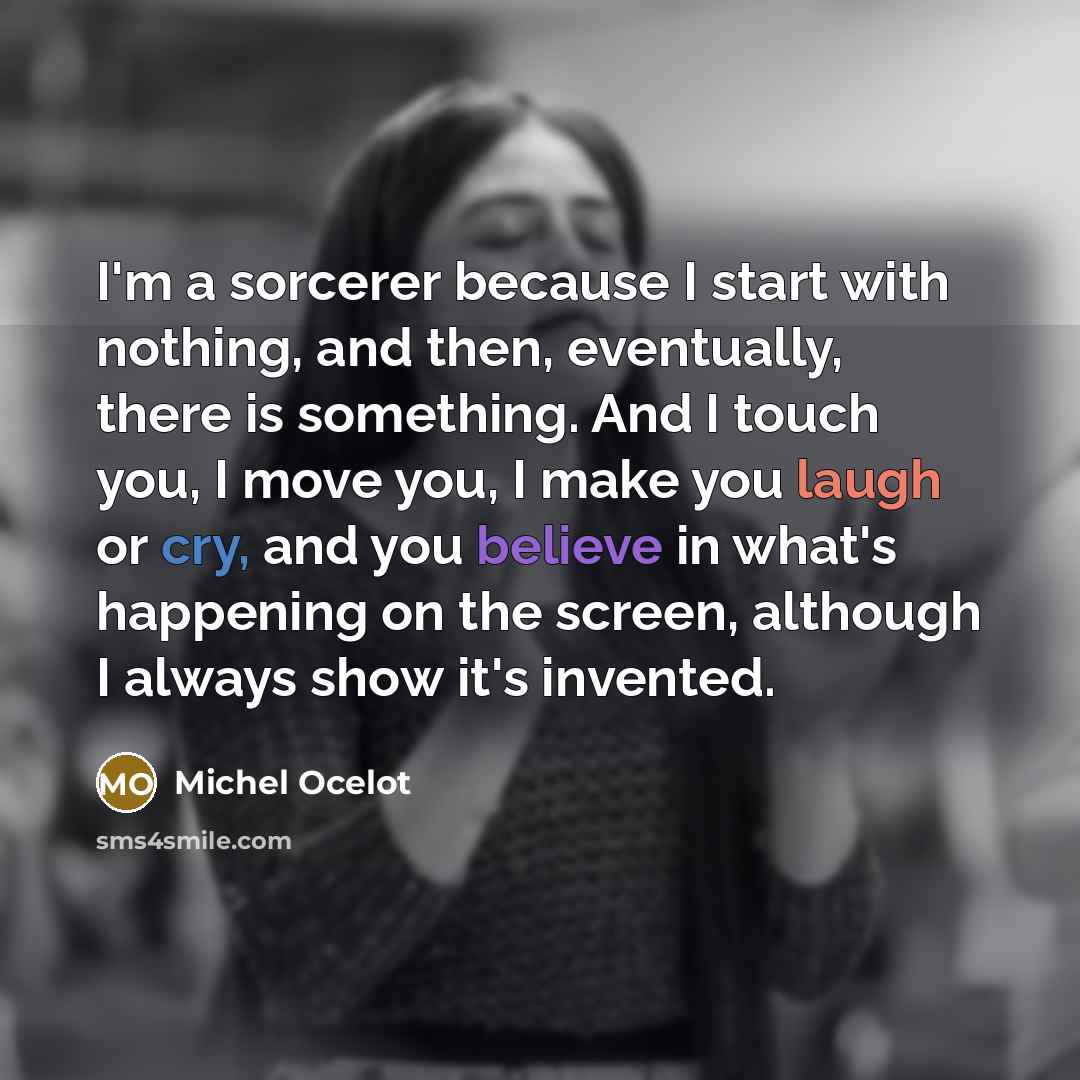 “I'm a sorcerer because I start with nothing, and then, eventually, there is something. And I touch you, I move you, I make you laugh or cry, and you believe in what's happening on the screen, although I always show it's invented.” quote by Michel Ocelot