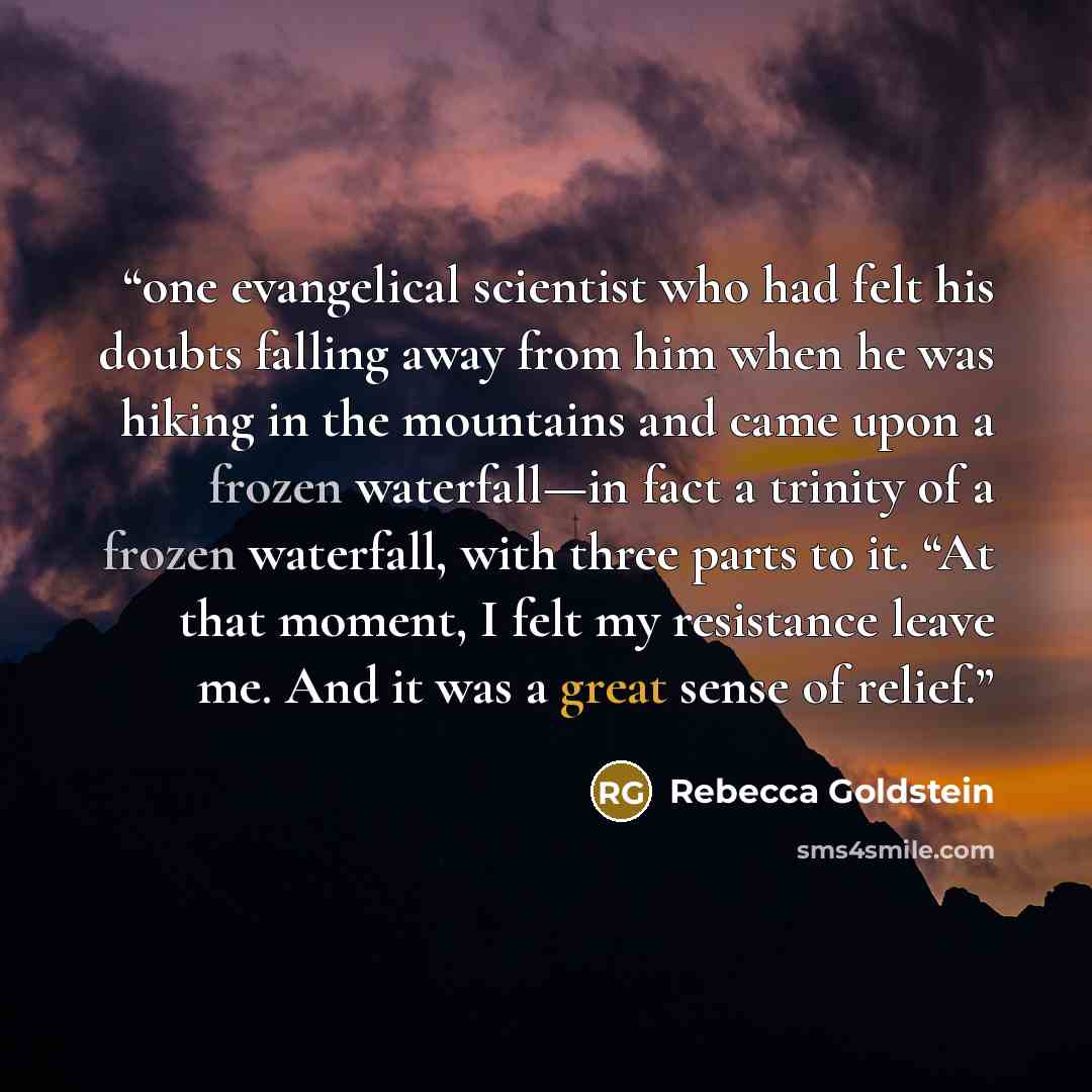 “one evangelical scientist who had felt his doubts falling away from him when he was hiking in the mountains and came upon a frozen waterfall—in fact a trinity of a frozen waterfall, with three parts to it. “At that moment, I felt my resistance leave me. And it was a great sense of relief.” quote by Rebecca Goldstein
