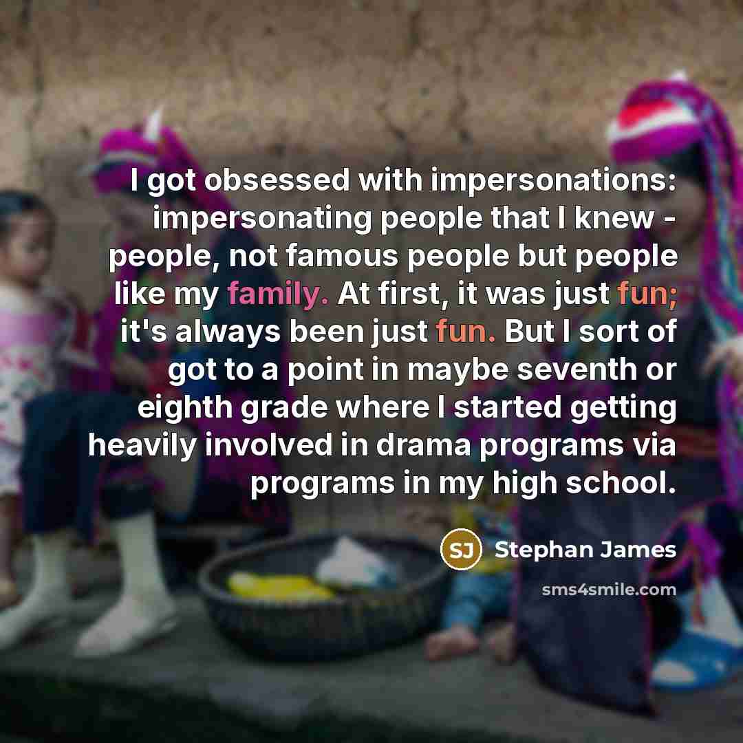 “I got obsessed with impersonations: impersonating people that I knew - people, not famous people but people like my family. At first, it was just fun; it's always been just fun. But I sort of got to a point in maybe seventh or eighth grade where I started getting heavily involved in drama programs…” quote by Stephan James