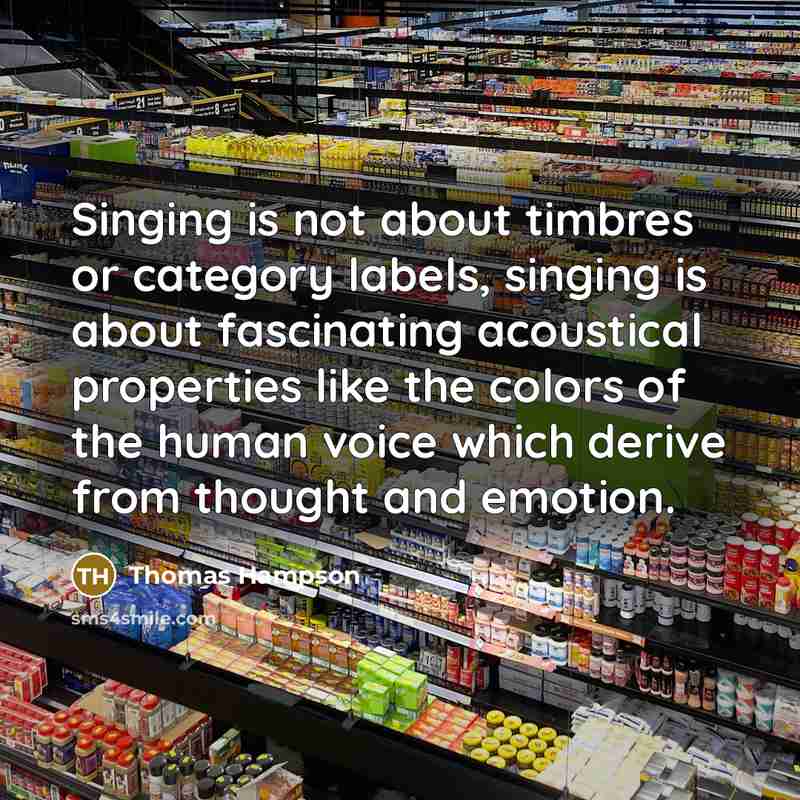 “Singing is not about timbres or category labels, singing is about fascinating acoustical properties like the colors of the human voice which derive from thought and emotion.” quote by Thomas Hampson