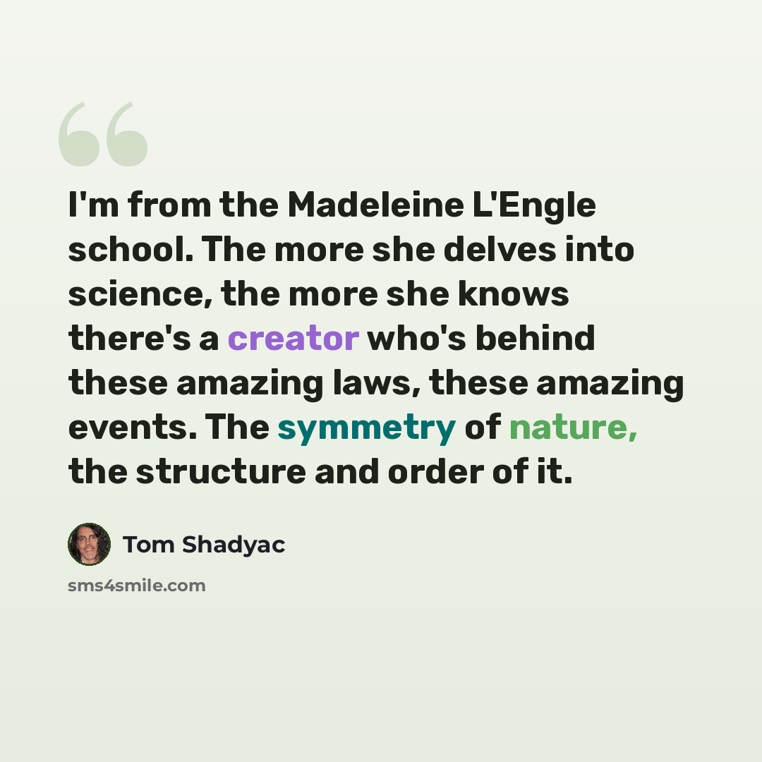 “I'm from the Madeleine L'Engle school. The more she delves into science, the more she knows there's a creator who's behind these amazing laws, these amazing events. The symmetry of nature, the structure and order of it.” quote by Tom Shadyac