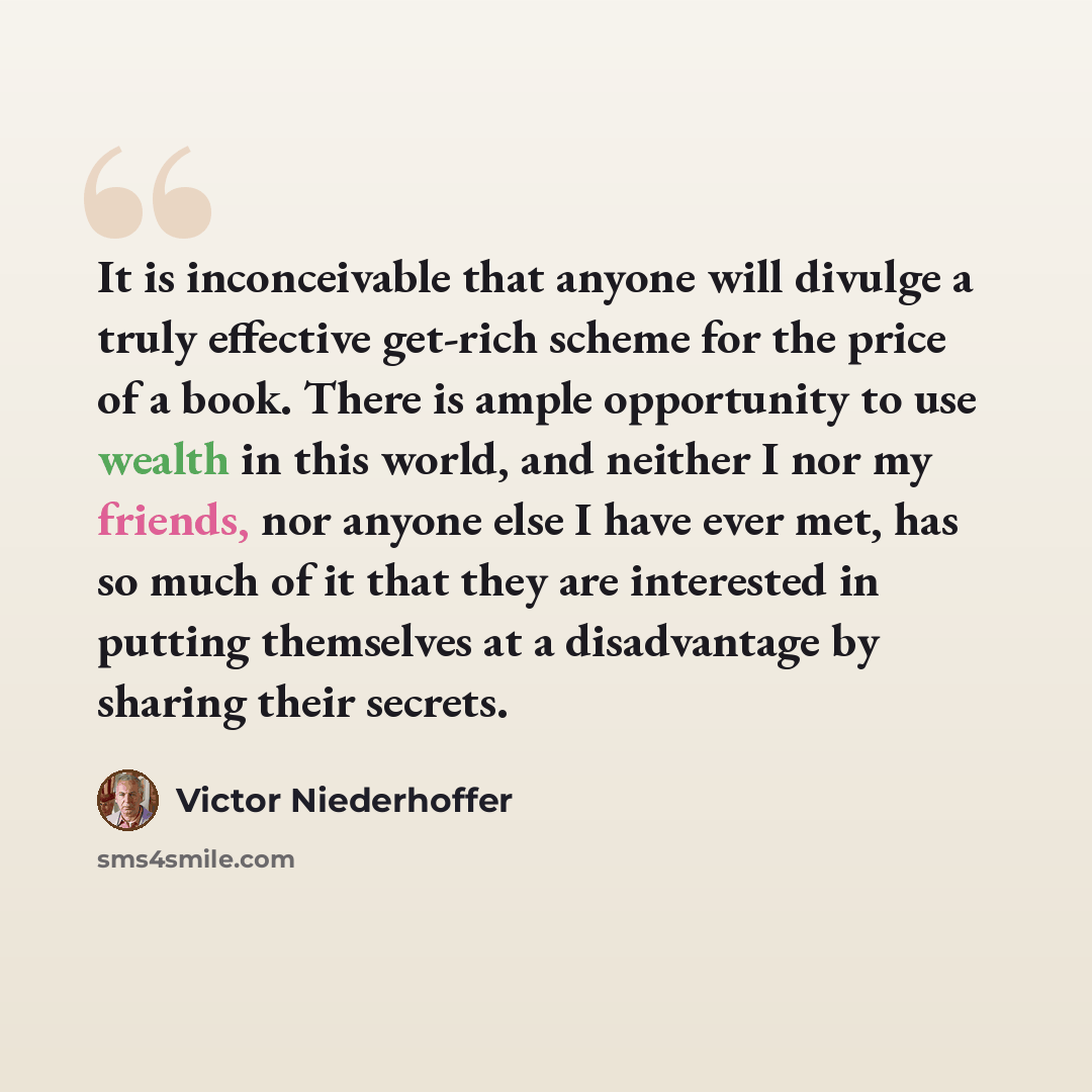 “It is inconceivable that anyone will divulge a truly effective get-rich scheme for the price of a book. There is ample opportunity to use wealth in this world, and neither I nor my friends, nor anyone else I have ever met, has so much of it that they are interested in putting themselves at a…” quote by Victor Niederhoffer