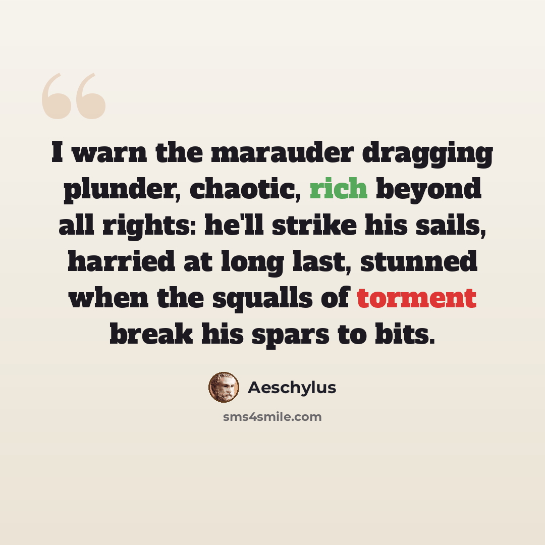 “I warn the marauder dragging plunder, chaotic, rich beyond all rights: he'll strike his sails, harried at long last, stunned when the squalls of torment break his spars to bits.” quote by Aeschylus