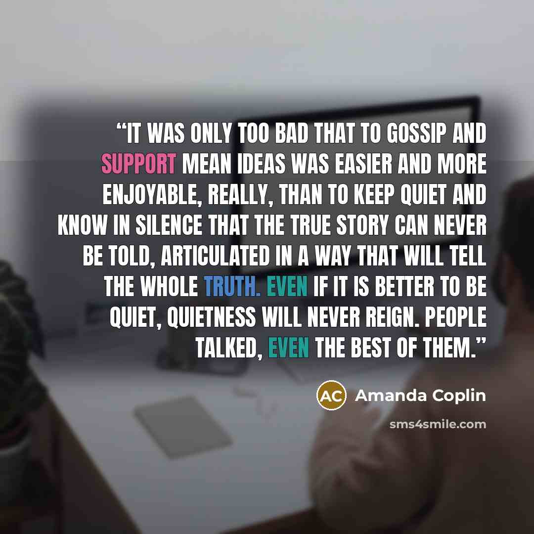 “It was only too bad that to gossip and support mean ideas was easier and more enjoyable, really, than to keep quiet and know in silence that the true story can never be told, articulated in a way that will tell the whole truth. Even if it is better to be quiet, quietness will never reign. People…” quote by Amanda Coplin