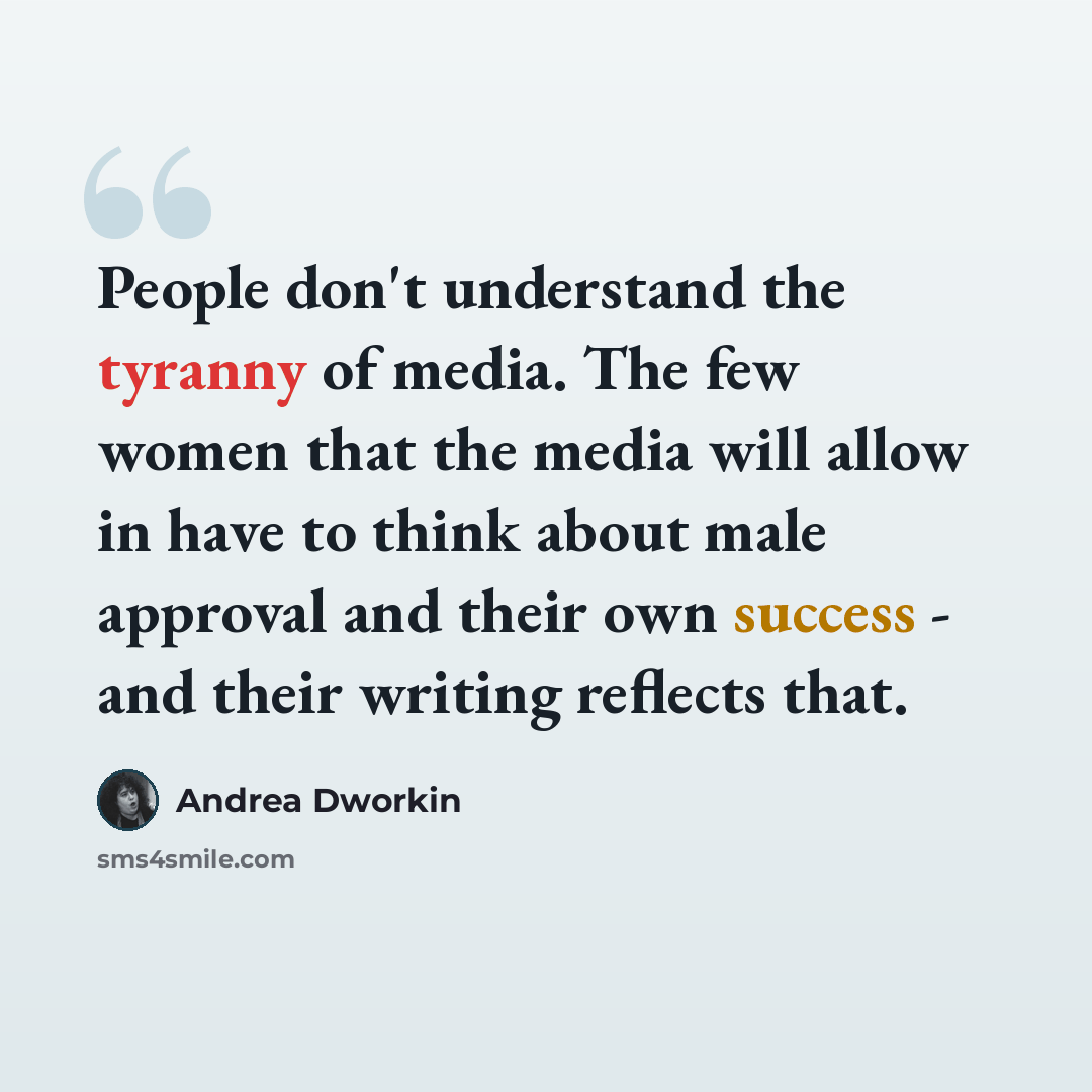“People don't understand the tyranny of media. The few women that the media will allow in have to think about male approval and their own success - and their writing reflects that.” quote by Andrea Dworkin