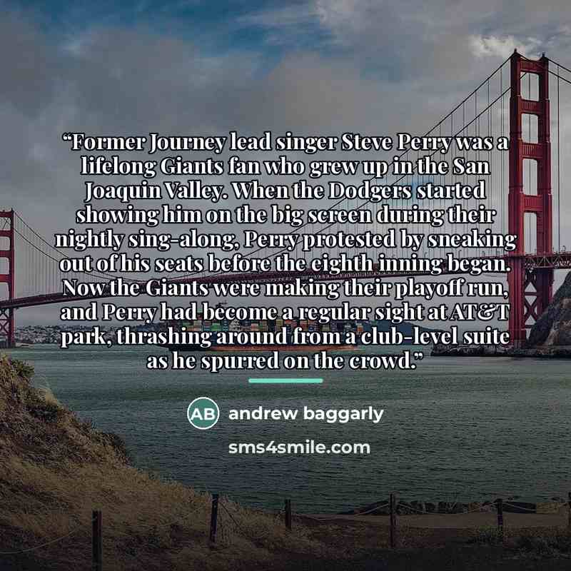 “Former Journey lead singer Steve Perry was a lifelong Giants fan who grew up in the San Joaquin Valley. When the Dodgers started showing him on the big screen during their nightly sing-along, Perry protested by sneaking out of his seats before the eighth inning began. Now the Giants were making…” quote by andrew baggarly