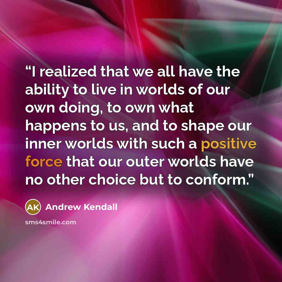 “I realized that we all have the ability to live in worlds of our own doing, to own what happens to us, and to shape our inner worlds with such a positive force that our outer worlds have no other choice but to conform.” quote by Andrew Kendall