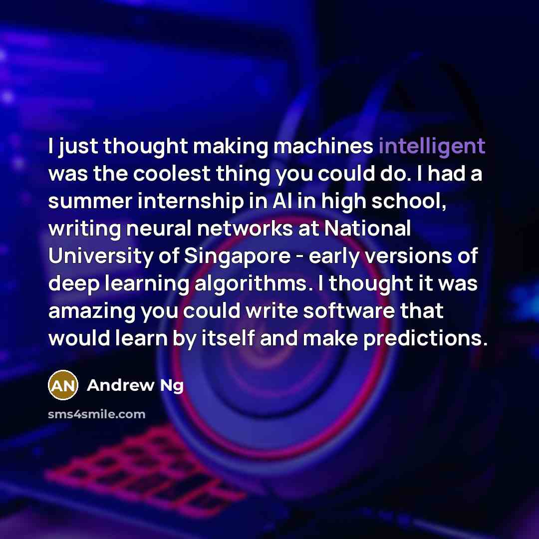 “I just thought making machines intelligent was the coolest thing you could do. I had a summer internship in AI in high school, writing neural networks at National University of Singapore - early versions of deep learning algorithms. I thought it was amazing you could write software that would…” quote by Andrew Ng