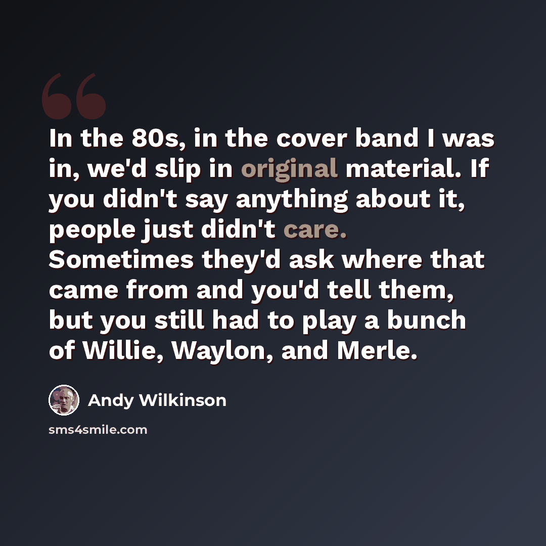 “In the 80s, in the cover band I was in, we'd slip in original material. If you didn't say anything about it, people just didn't care. Sometimes they'd ask where that came from and you'd tell them, but you still had to play a bunch of Willie, Waylon, and Merle.” quote by Andy Wilkinson