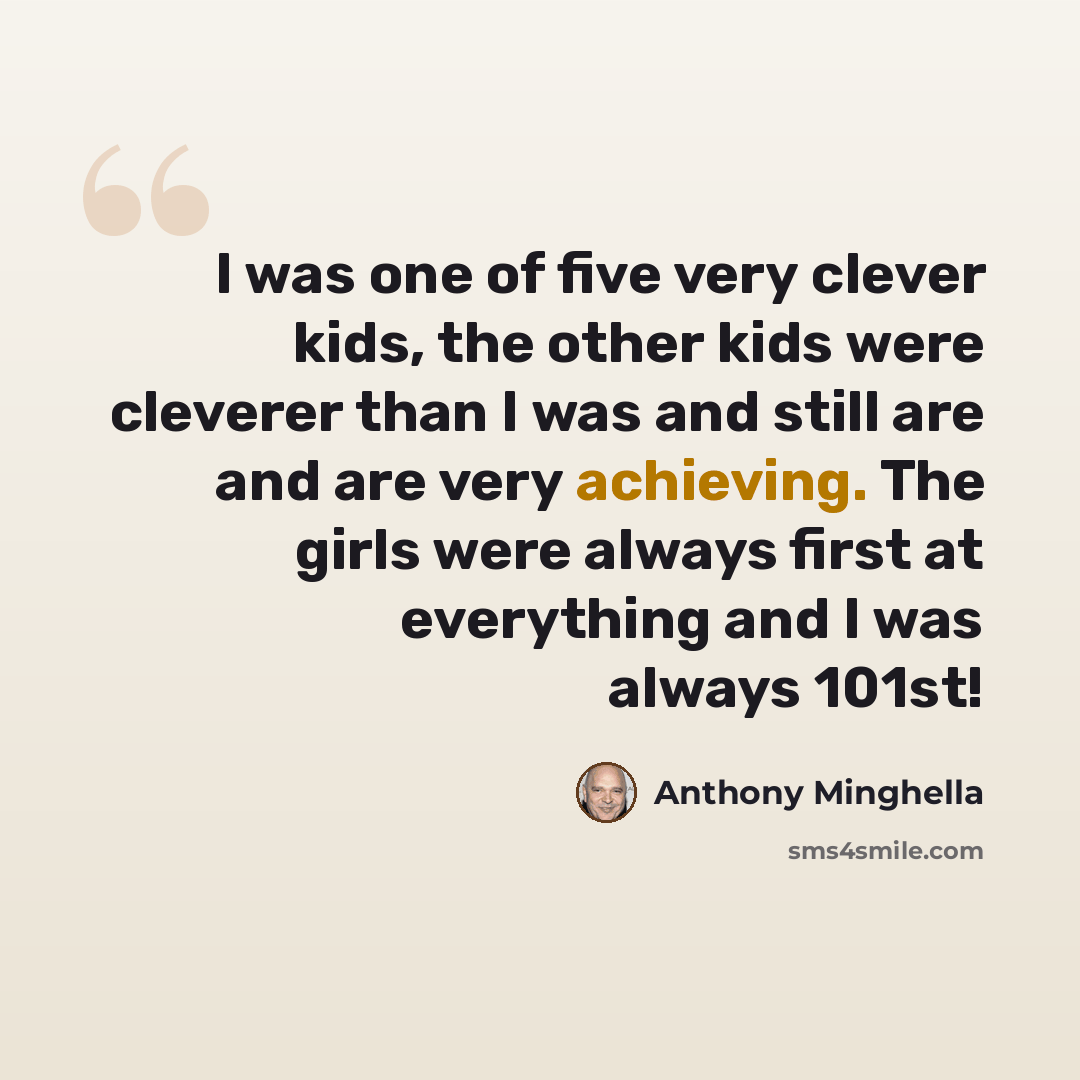 “I was one of five very clever kids, the other kids were cleverer than I was and still are and are very achieving. The girls were always first at everything and I was always 101st!” quote by Anthony Minghella